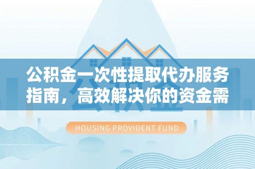 长涂公积金一次性提取代办服务指南，高效解决你的资金需求