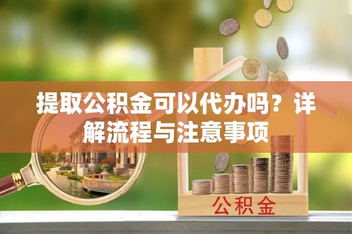 长涂提取公积金可以代办吗？详解流程与注意事项
