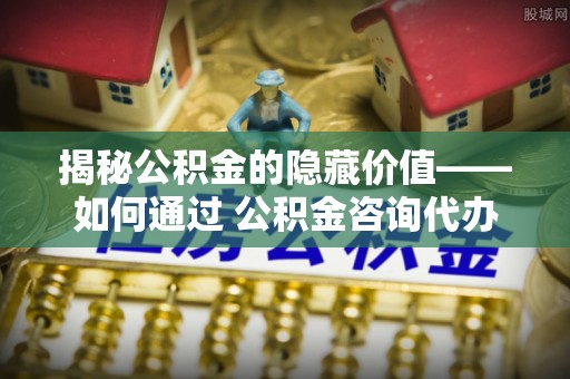 长涂揭秘公积金的隐藏价值——如何通过 公积金咨询代办提取 优化财富管理