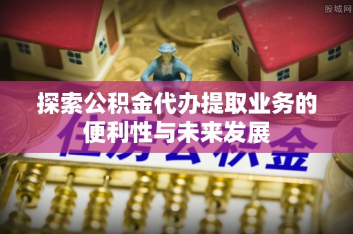 长涂探索公积金代办提取业务的便利性与未来发展