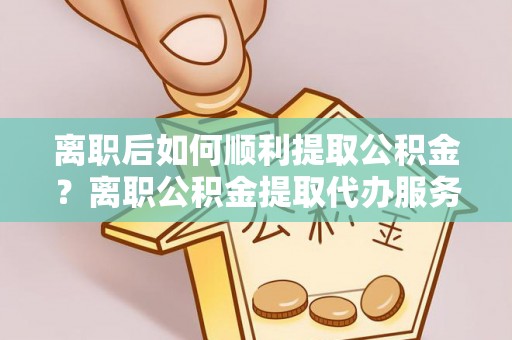 长涂离职后如何顺利提取公积金？离职公积金提取代办服务帮你搞定！