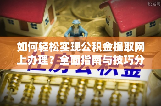 长涂如何轻松实现公积金提取网上办理？全面指南与技巧分享