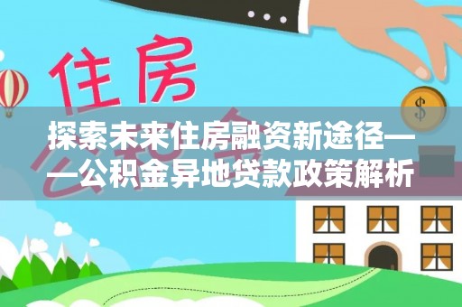 长涂探索未来住房融资新途径——公积金异地贷款政策解析与实践