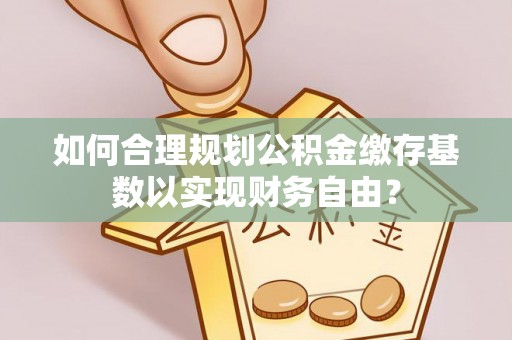 长涂如何合理规划公积金缴存基数以实现财务自由？