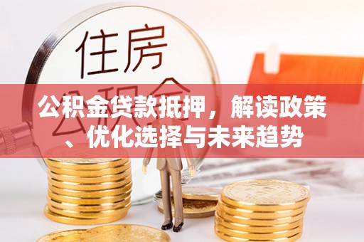 长涂公积金贷款抵押，解读政策、优化选择与未来趋势