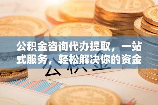长涂公积金咨询代办提取，一站式服务，轻松解决你的资金难题
