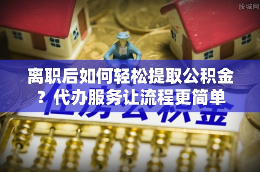 长涂离职后如何轻松提取公积金？代办服务让流程更简单