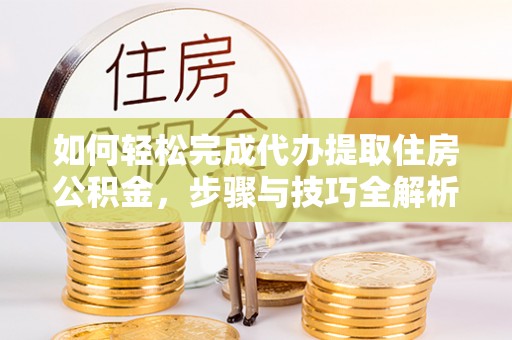 长涂如何轻松完成代办提取住房公积金，步骤与技巧全解析