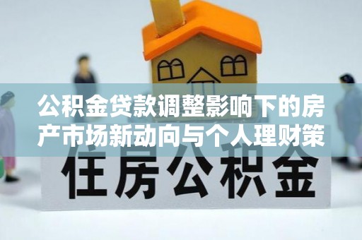长涂公积金贷款调整影响下的房产市场新动向与个人理财策略