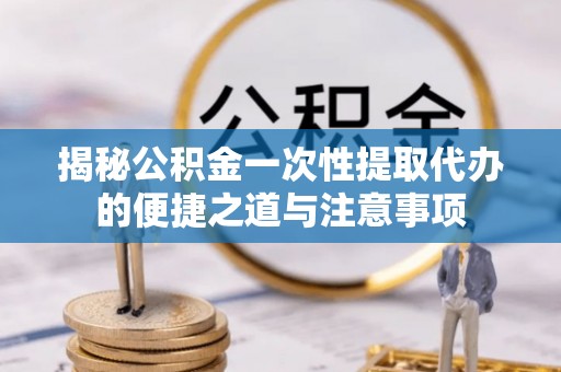 长涂揭秘公积金一次性提取代办的便捷之道与注意事项