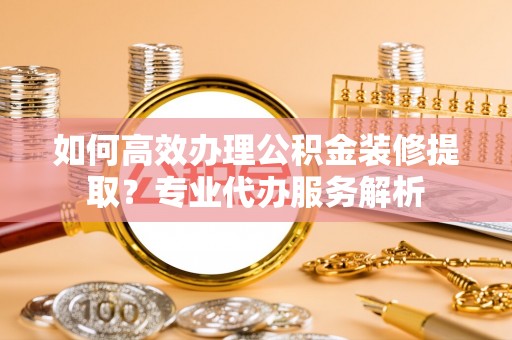 长涂如何高效办理公积金装修提取？专业代办服务解析
