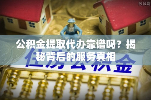 长涂公积金提取代办靠谱吗？揭秘背后的服务真相