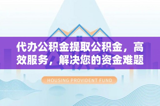长涂代办公积金提取公积金，高效服务，解决您的资金难题