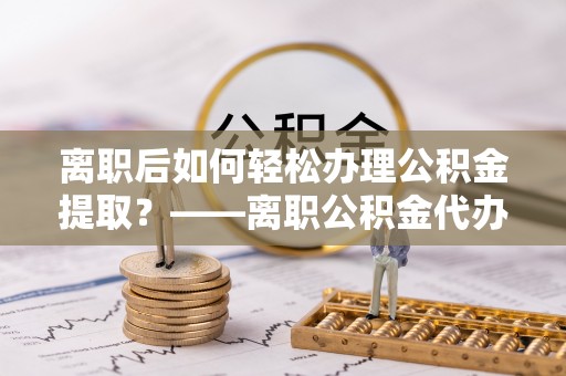 长涂离职后如何轻松办理公积金提取？——离职公积金代办提取服务详解