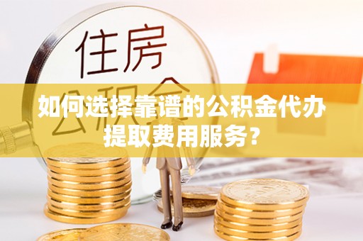 长涂如何选择靠谱的公积金代办提取费用服务？