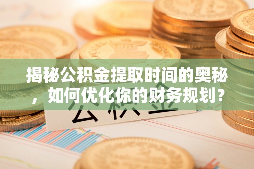 长涂揭秘公积金提取时间的奥秘，如何优化你的财务规划？