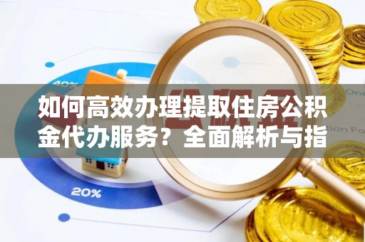 长涂如何高效办理提取住房公积金代办服务？全面解析与指南