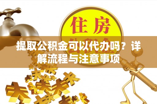 长涂提取公积金可以代办吗？详解流程与注意事项