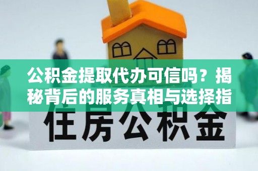 长涂公积金提取代办可信吗？揭秘背后的服务真相与选择指南