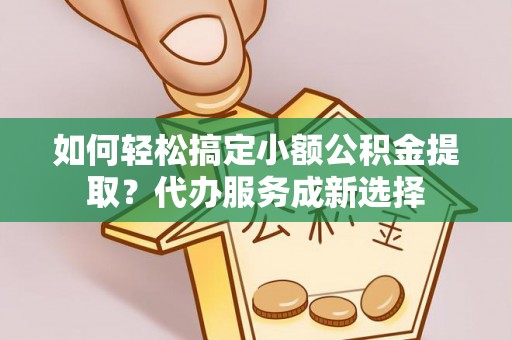 长涂如何轻松搞定小额公积金提取？代办服务成新选择