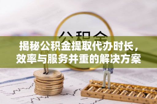 长涂揭秘公积金提取代办时长，效率与服务并重的解决方案