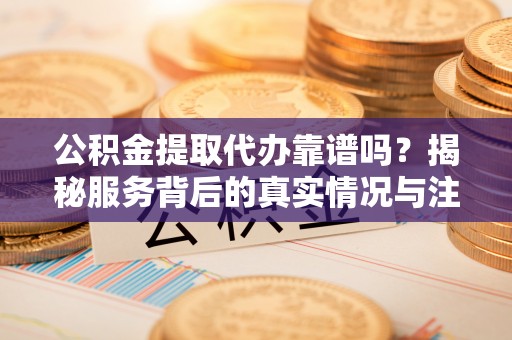 长涂公积金提取代办靠谱吗？揭秘服务背后的真实情况与注意事项