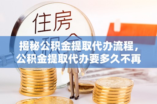 长涂揭秘公积金提取代办流程，公积金提取代办要多久不再是谜题