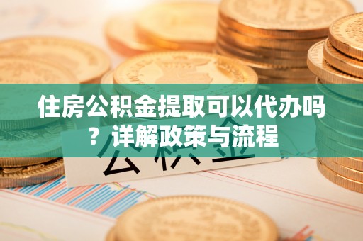长涂住房公积金提取可以代办吗？详解政策与流程