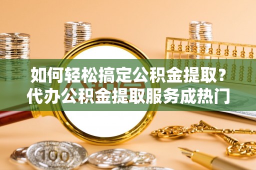 长涂如何轻松搞定公积金提取？代办公积金提取服务成热门选择