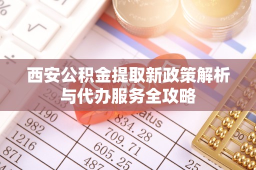 长涂西安公积金提取新政策解析与代办服务全攻略