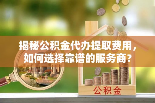 长涂揭秘公积金代办提取费用，如何选择靠谱的服务商？