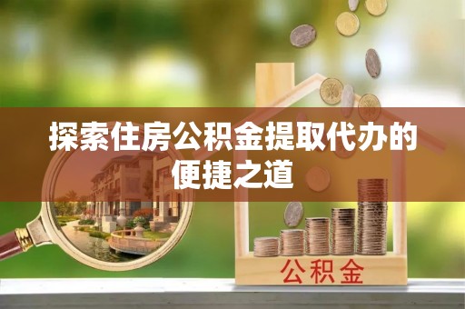 长涂探索住房公积金提取代办的便捷之道