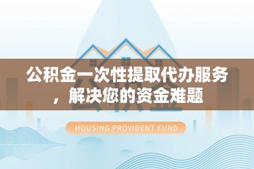 长涂公积金一次性提取代办服务，解决您的资金难题