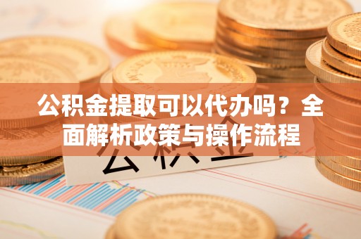 长涂公积金提取可以代办吗？全面解析政策与操作流程