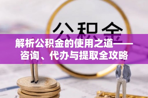 长涂解析公积金的使用之道——咨询、代办与提取全攻略