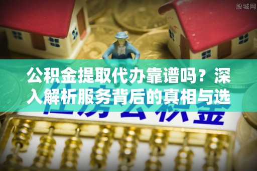 长涂公积金提取代办靠谱吗？深入解析服务背后的真相与选择指南