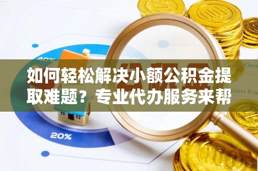 长涂如何轻松解决小额公积金提取难题？专业代办服务来帮忙