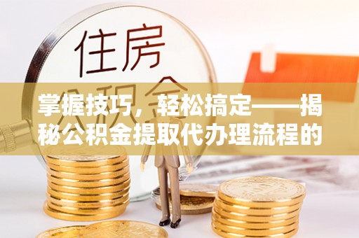 长涂掌握技巧，轻松搞定——揭秘公积金提取代办理流程的关键步骤