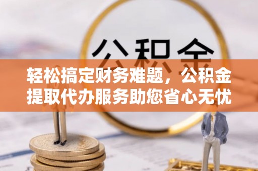 长涂轻松搞定财务难题，公积金提取代办服务助您省心无忧