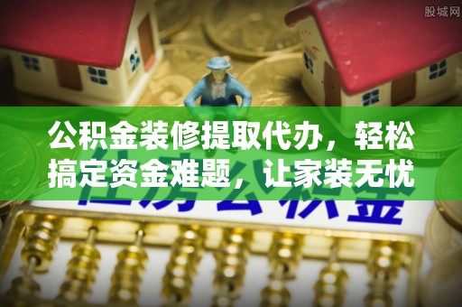 长涂公积金装修提取代办，轻松搞定资金难题，让家装无忧