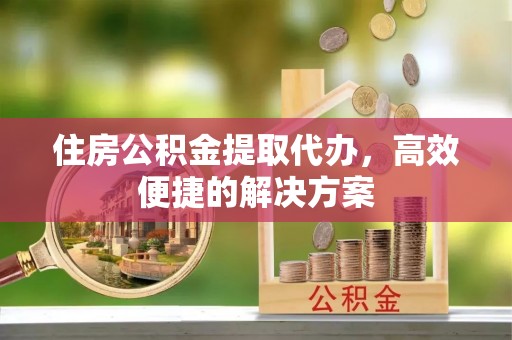 长涂住房公积金提取代办，高效便捷的解决方案