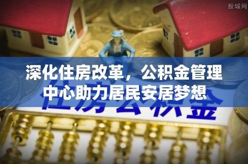 长涂深化住房改革，公积金管理中心助力居民安居梦想