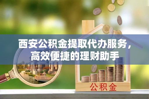 长涂西安公积金提取代办服务，高效便捷的理财助手