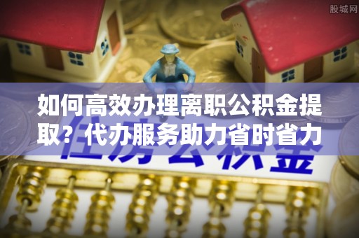 长涂如何高效办理离职公积金提取？代办服务助力省时省力