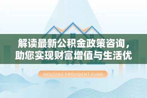 长涂解读最新公积金政策咨询，助您实现财富增值与生活优化