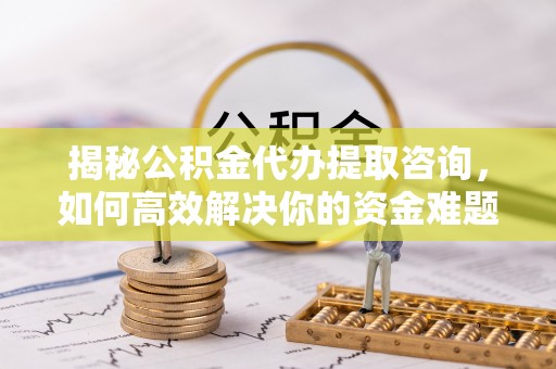 长涂揭秘公积金代办提取咨询，如何高效解决你的资金难题