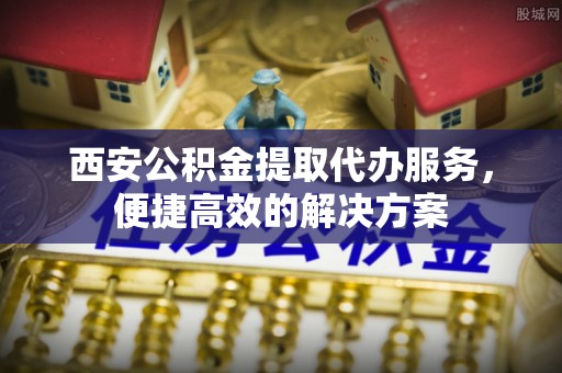 长涂西安公积金提取代办服务，便捷高效的解决方案