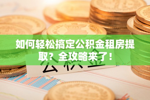 长涂如何轻松搞定公积金租房提取？全攻略来了！