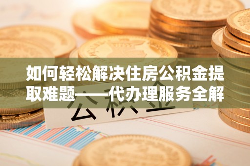 长涂如何轻松解决住房公积金提取难题——代办理服务全解析