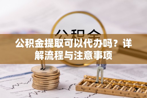 长涂公积金提取可以代办吗？详解流程与注意事项